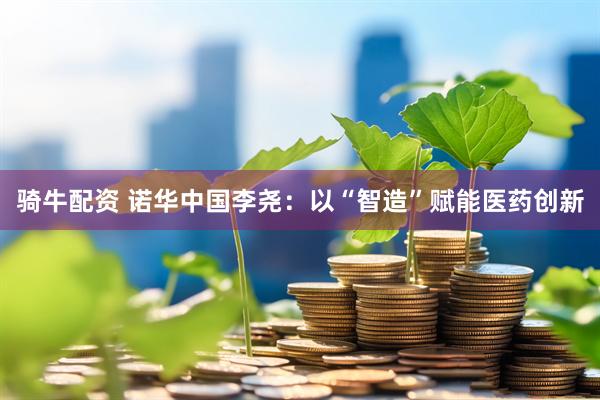 骑牛配资 诺华中国李尧：以“智造”赋能医药创新