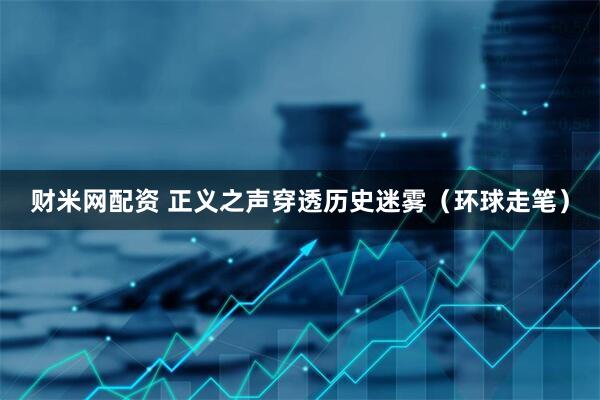 财米网配资 正义之声穿透历史迷雾（环球走笔）