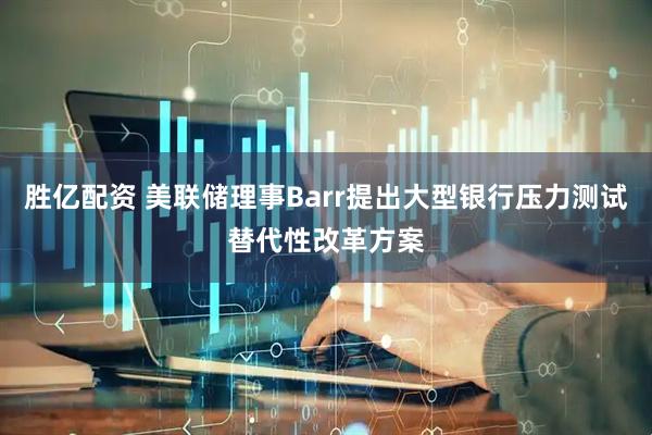 胜亿配资 美联储理事Barr提出大型银行压力测试替代性改革方案
