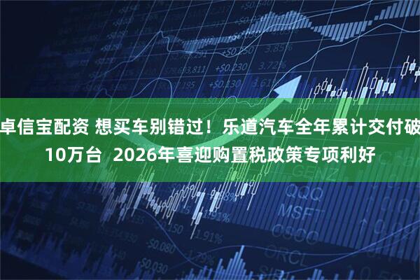 卓信宝配资 想买车别错过！乐道汽车全年累计交付破10万台  2026年喜迎购置税政策专项利好
