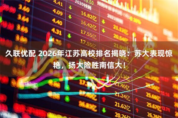 久联优配 2026年江苏高校排名揭晓：苏大表现惊艳，扬大险胜南信大！