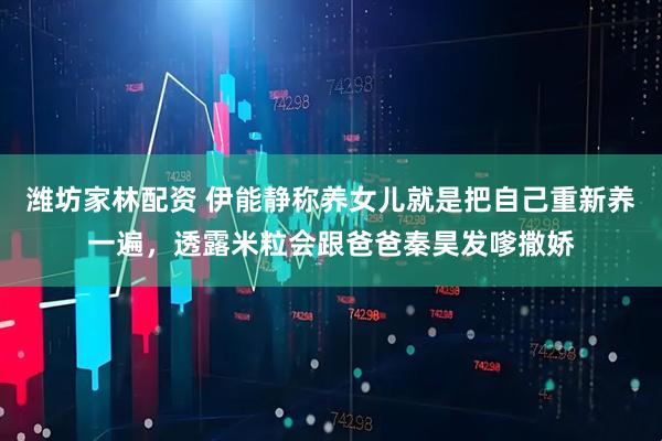 潍坊家林配资 伊能静称养女儿就是把自己重新养一遍，透露米粒会跟爸爸秦昊发嗲撒娇